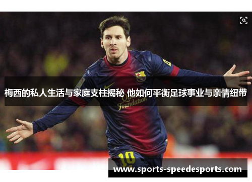 梅西的私人生活与家庭支柱揭秘 他如何平衡足球事业与亲情纽带