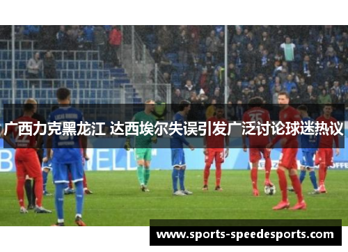 广西力克黑龙江 达西埃尔失误引发广泛讨论球迷热议