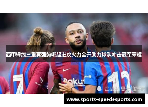 西甲锋线三重奏强势崛起进攻火力全开助力球队冲击冠军荣耀